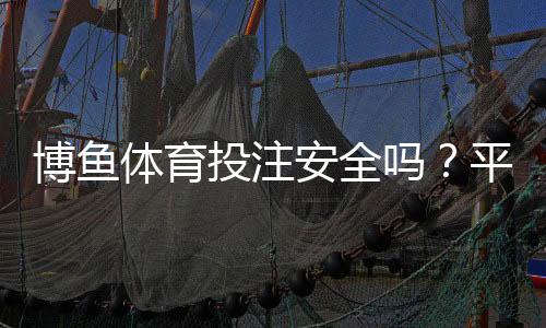 博鱼体育投注安全吗？平台真实评测、风险分析与防骗实用攻略