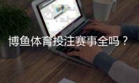博鱼体育投注赛事全吗？赛事覆盖范围、热门项目与投注攻略详解