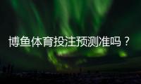 博鱼体育投注预测准吗？全方位解析准确率、可信度与实战判断技巧