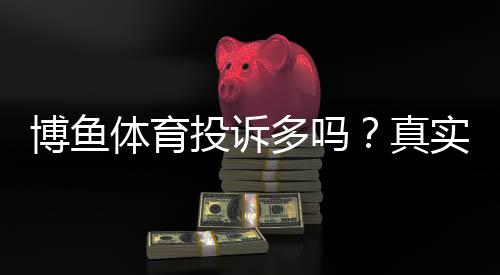 博鱼体育投诉多吗?真实投诉数据、常见问题与维权攻略