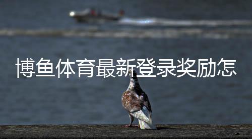 博鱼体育最新登录奖励怎么领?新手领取步骤、活动规则与注意事项详解