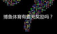 博鱼体育有首充奖励吗？首充优惠规则、领取步骤与注意事项详解