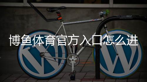 博鱼体育官方入口怎么进?最新官网登录、注册与安全访问全攻略