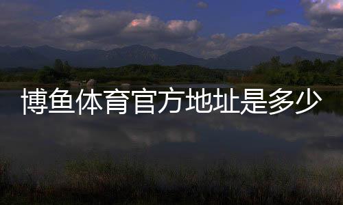 博鱼体育官方地址是多少?最新官网入口、登录方法与安全访问指南