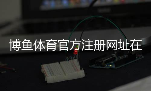 博鱼体育官方注册网址在哪里?官网入口、安全登录与注册详细教程