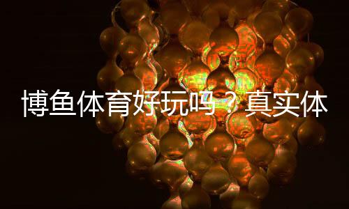 博鱼体育好玩吗？真实体验测评与新手攻略