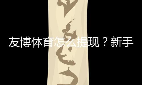 友博体育怎么提现?新手必看2026最新版提现流程、手续费与到账时间详解