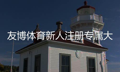友博体育新人注册专属大礼包领取攻略:福利内容、领取流程与注意事项