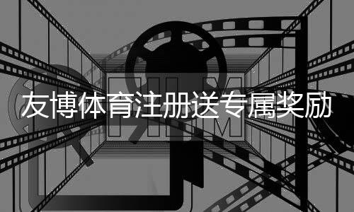 友博体育注册送专属奖励怎么领取？新手领取步骤与注意事项全攻略