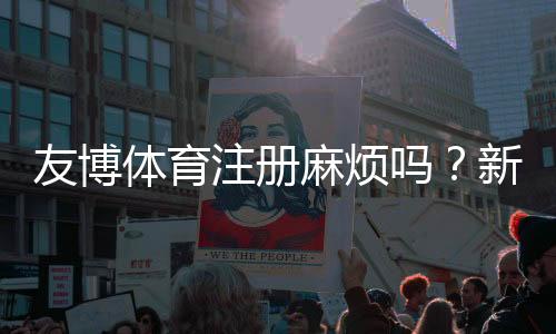 友博体育注册麻烦吗?新手注册流程、注意事项与常见问题详解