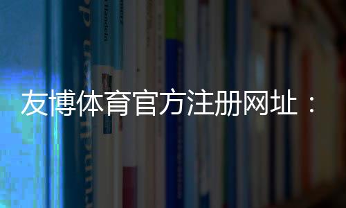 友博体育官方注册网址:官方入口、最新地址与注册流程详解