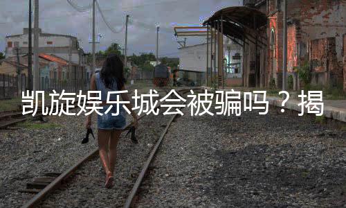 凯旋娱乐城会被骗吗？揭秘平台安全性及防骗攻略