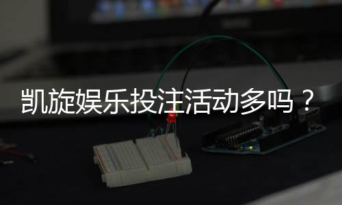 凯旋娱乐投注活动多吗?资深玩家揭秘平台特色与优惠力度