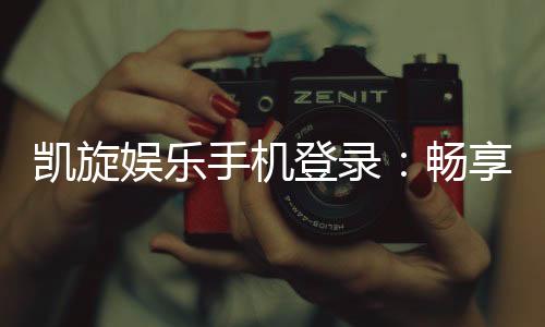 凯旋娱乐手机登录:畅享移动端顶级娱乐体验