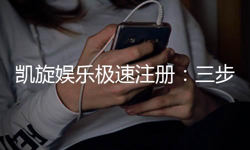 凯旋娱乐极速注册:三步完成极速开户畅享豪华游戏盛宴