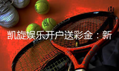 凯旋娱乐开户送彩金:新会员专享彩金豪礼大放送