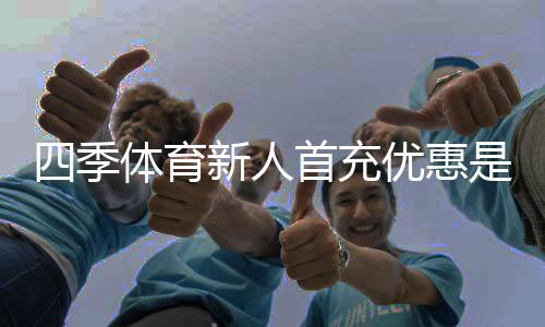 四季体育新人首充优惠是什么?领取流程、优惠规则与注意事项一文看懂