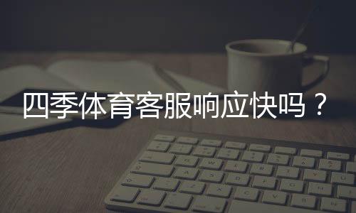 四季体育客服响应快吗？真实响应速度测评与用户反馈
