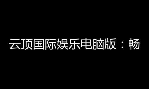 云顶国际娱乐电脑版：畅享高品质电子游艺的终极选择