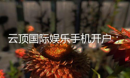 云顶国际娱乐手机开户:轻松注册畅享顶级棋牌电游盛宴