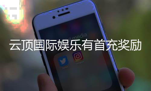 云顶国际娱乐有首充奖励吗?新会员专享首存福利详解