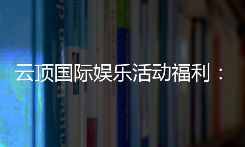 云顶国际娱乐活动福利:畅享豪华礼遇与惊喜回馈