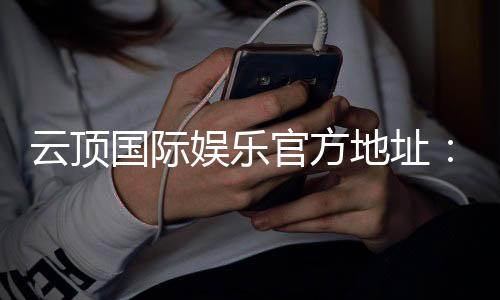 云顶国际娱乐官方地址:畅享顶级棋牌与电子游艺的尊贵体验