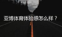 亚博体育体验感怎么样？真实测评：界面、玩法、优惠与安全全面解析