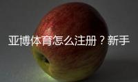 亚博体育怎么注册？新手图文注册流程+实名认证与优惠领取详解