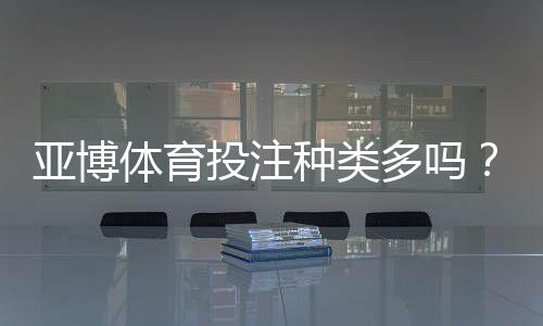 亚博体育投注种类多吗?平台常见玩法全面解析与新手下注指南