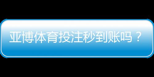 亚博体育投注秒到账吗?充值提现到账速度与快速出款攻略
