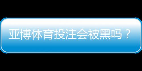 亚博体育投注会被黑吗?安全性真相、常见风险与防护全攻略