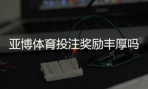 亚博体育投注奖励丰厚吗？奖金类型、领取条件与用户真实评价全解析