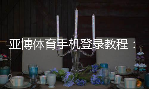 亚博体育手机登录教程:手机登录步骤、常见问题与安全设置详解