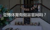 亚博体育有假冒官网吗？教你快速识别真假官网与防骗实用攻略