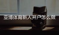 亚博体育新人开户怎么做？注册流程、实名认证与首存优惠快速教程