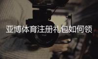 亚博体育注册礼包如何领取？新手注册流程与优惠详解