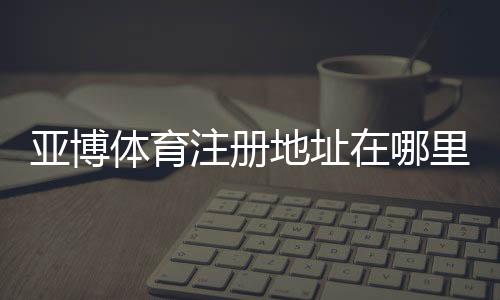 亚博体育注册地址在哪里?2026最新官网入口与注册流程详解