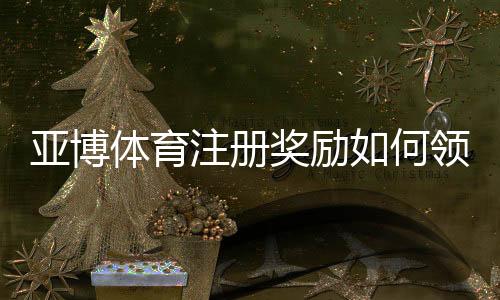 亚博体育注册奖励如何领取?新手必看领取规则、优惠类型与注意事项解析