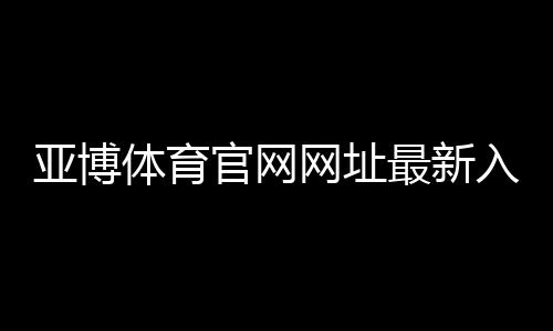 亚博体育官网网址最新入口在哪里?官方登录、注册与安全使用全攻略