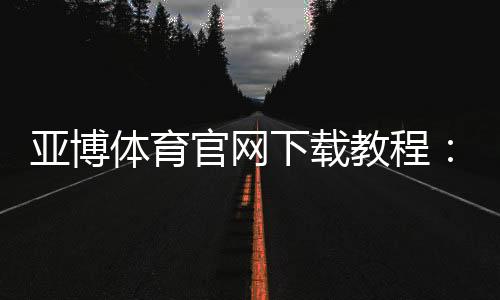 亚博体育官网下载教程：官方最新版APP安卓iOS安全下载安装与注册登录全攻略