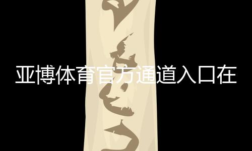 亚博体育官方通道入口在哪?最新登录方法、常见问题与安全注意事项