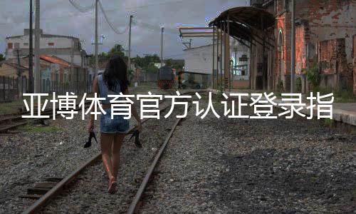 亚博体育官方认证登录指南:注册、实名认证与安全登录全流程解析