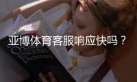 亚博体育客服响应快吗？真实响应速度测评与常见问题快速处理攻略