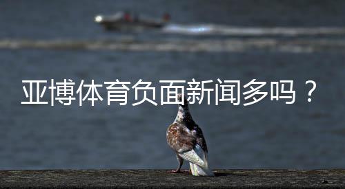 亚博体育负面新闻多吗?真相调查、舆情盘点与用户投诉指南