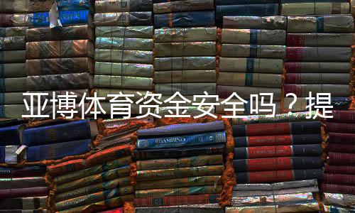 亚博体育资金安全吗?提现安全、监管资质与真实用户评价全解析