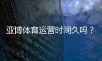 亚博体育运营时间久吗？平台成立年限、资质与用户口碑全面解析