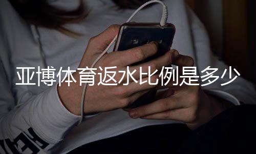 亚博体育返水比例是多少?新手必看返水率计算与领取技巧