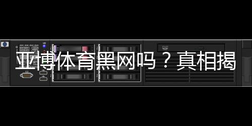 亚博体育黑网吗?真相揭秘:资质核查、用户投诉与防骗攻略