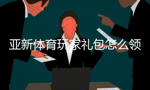 亚新体育玩家礼包怎么领取？新手专属福利与使用攻略
